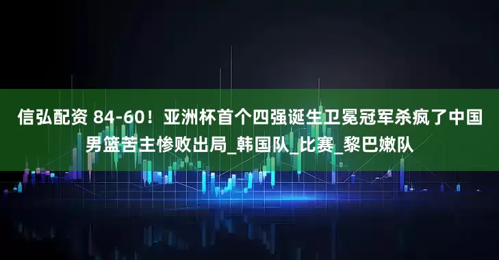信弘配资 84-60！亚洲杯首个四强诞生卫冕冠军杀疯了中国男篮苦主惨败出局_韩国队_比赛_黎巴嫩队