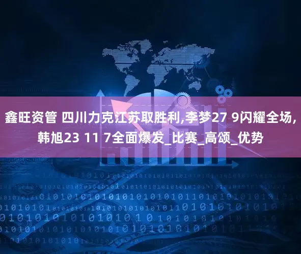 鑫旺资管 四川力克江苏取胜利,李梦27 9闪耀全场,韩旭23 11 7全面爆发_比赛_高颂_优势