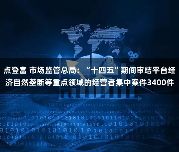 点登富 市场监管总局：“十四五”期间审结平台经济自然垄断等重点领域的经营者集中案件3400件