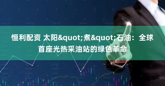 恒利配资 太阳"煮"石油：全球首座光热采油站的绿色革命
