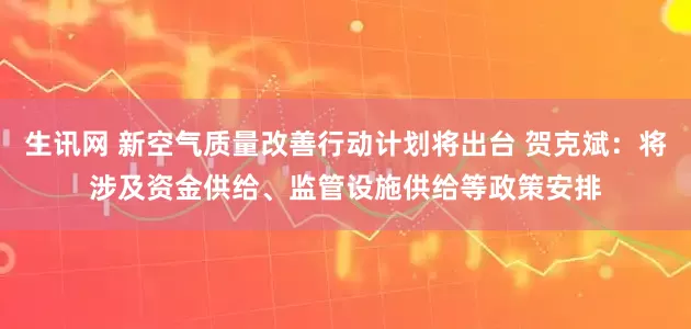 生讯网 新空气质量改善行动计划将出台 贺克斌：将涉及资金供给、监管设施供给等政策安排