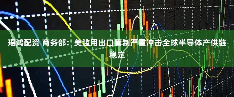 瑶鸿配资 商务部：美滥用出口管制严重冲击全球半导体产供链稳定